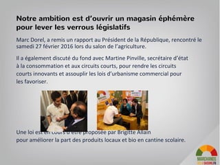 Marc Dorel, a remis un rapport au Président de la République, rencontré le
samedi 27 février 2016 lors du salon de l’agriculture.
Il a également discuté du fond avec Martine Pinville, secrétaire d’état
à la consommation et aux circuits courts, pour rendre les circuits
courts innovants et assouplir les lois d’urbanisme commercial pour
les favoriser.
Une loi est en cours d’être proposée par Brigitte Allain
pour améliorer la part des produits locaux et bio en cantine scolaire.
Notre ambition est d’ouvrir un magasin éphémère
pour lever les verrous législatifs
 
