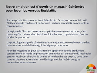 Sur des productions comme la céréales, le bio n'a pas encore montré qu'il
était capable de rendement performant, ni d'une rentabilité comparable au
conventionnel.
La logique de l'État est de rester compétitive au niveau exportation, c'est
pour ça qu'ils trainent des pieds à vouloir aller vers trop de bio ou d'autres
modes de production.
L'agroécologie malgré le côté séduisant manque encore cruellement de
données pour montrer sa viabilité malgré des signes prometteurs.
Pour des magasins on peut parfaitement opposer mode de production
conventionnel et mode de production qualitative car on est sur du local et les
gens en local vont chercher la qualité et ne cherche pas du prix, donc on est
dans un discours autre qui est en décalage avec les intérêt des gros
semenciers internationaux.
Notre ambition est d’ouvrir un magasin éphémère
pour lever les verrous législatifs
 