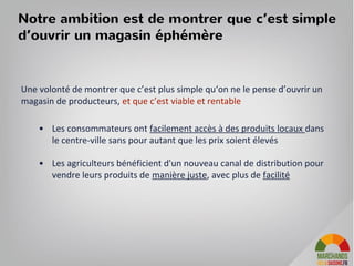 Notre ambition est de montrer que c’est simple
d’ouvrir un magasin éphémère
Une volonté de montrer que c’est plus simple qu‘on ne le pense d’ouvrir un
magasin de producteurs, et que c’est viable et rentable
• Les consommateurs ont facilement accès à des produits locaux dans
le centre-ville sans pour autant que les prix soient élevés
• Les agriculteurs bénéficient d'un nouveau canal de distribution pour
vendre leurs produits de manière juste, avec plus de facilité
13
 