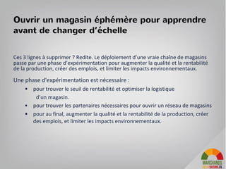 Ouvrir un magasin éphémère pour apprendre
avant de changer d’échelle
Ces 3 lignes à supprimer ? Redite. Le déploiement d’une vraie chaîne de magasins
passe par une phase d’expérimentation pour augmenter la qualité et la rentabilité
de la production, créer des emplois, et limiter les impacts environnementaux.
Une phase d'expérimentation est nécessaire :
• pour trouver le seuil de rentabilité et optimiser la logistique
d’un magasin.
• pour trouver les partenaires nécessaires pour ouvrir un réseau de magasins
• pour au final, augmenter la qualité et la rentabilité de la production, créer
des emplois, et limiter les impacts environnementaux.
14
 