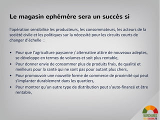 l’opération sensibilise les producteurs, les consommateurs, les acteurs de la
société civile et les politiques sur la nécessité pour les circuits courts de
changer d’échelle :
• Pour que l’agriculture paysanne / alternative attire de nouveaux adeptes,
se développe en termes de volumes et soit plus rentable,
• Pour donner envie de consommer plus de produits frais, de qualité et
meilleurs pour la santé qui ne sont pas pour autant plus chers,
• Pour promouvoir une nouvelle forme de commerce de proximité qui peut
s’implanter durablement dans les quartiers,
• Pour montrer qu’un autre type de distribution peut s’auto-financé et être
rentable,
15
Le magasin ephémère sera un succès si
 