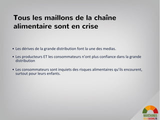 Tous les maillons de la chaîne
alimentaire sont en crise
• Les dérives de la grande distribution font la une des medias.
• Les producteurs ET les consommateurs n’ont plus confiance dans la grande
distribution
• Les consommateurs sont inquiets des risques alimentaires qu’ils encourent,
surtout pour leurs enfants.
17
 
