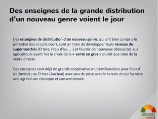Des enseignes de la grande distribution
d’un nouveau genre voient le jour
Des enseignes de distribution d’un nouveau genre, qui ont bien compris le
potentiel des circuits court, sont en train de développer leurs réseaux de
supermarchés (O’tera, Frais d’ici, …) et fournir de nouveaux débouchés aux
agriculteurs ayant fait le choix de la « vente en gros » plutôt que celui de la
vente directe.
Ces enseignes sont déjà de grande coopérative multi-milliardaire pour Frais d’
ici (Invivo) ; ou O’tera (Auchan) avec peu de prise avec le terrain et qui favorise
une agriculture classique et conventionnée.
 