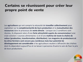 Certains se réunissent pour créer leur
propre point de vente
Les agriculteurs qui ont compris la nécessité de travailler collectivement pour
capitaliser sur la complémentarité de leurs production et la mutualisation des
ressources dans le processus de vente directe. Lorsque ces 2 conditions sont
réunies, ils disposent alors d’une forte attractivité auprès du consommateur (une
vraie solution « courses alimentaires ») et d’une maîtrise de toute la chaîne de
valeur (production, transformation, distribution). Les magasins de producteurs et
les drive-fermiers sont encore peu nombreux mais leur potentiel de
développement est considérable si les agriculteurs veulent s’affranchir des chaînes
dont ils dépendent aujourd’hui et ne laisser à personne d’autre le soin de fixer le prix
de leurs productions.
 