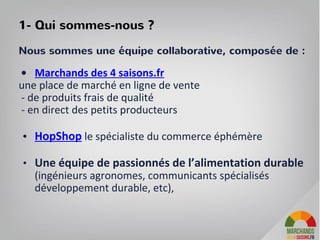 1- Qui sommes-nous ?
Nous sommes une équipe collaborative, composée de :
• Marchands des 4 saisons.fr
une place de marché en ligne de vente
- de produits frais de qualité
- en direct des petits producteurs
• HopShop le spécialiste du commerce éphémère
• Une équipe de passionnés de l’alimentation durable
(ingénieurs agronomes, communicants spécialisés
développement durable, etc),
 