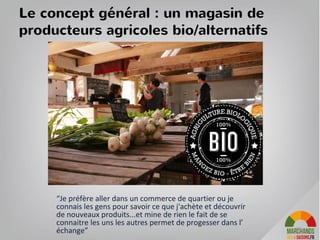 Quels parisiens souhaitons nous servir ?
• avec le magasin : les habitants du quartier à proximité du magasin
• grâce au site web : les parisiens, les banlieusards-navetteurs et les touristes
sensibles à nos valeurs …et disposés a se déplacer
• grâce a nos évènements et nos communications sur les réseaux sociaux : nous
allons fédérer une communauté particulièrement impliquée qui va revenir en
magasins
33
 