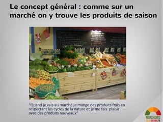 Le concept pour les clients
Un magasin d'alimentation en circuits courts écologique qui met en relation
producteurs et consommateurs autour d’une offre de produits de saison, et tisse
des liens dans le temps pour promouvoir les nouvelles pratiques de production, de
consommation et de commerce.
Nous mettons à disposition fruits, légumes, charcuteries, fromages, vins, pains, etc.
• Nous favorisons les produits venant directement des producteurs (en cela, nous
effectuons des tournées auprès des fermes qui nous fournissent).
• Nous favorisons les produits bio ou déclarés non traités (pour les paysans que
nous connaissons et qui ne peuvent financer leur certification).
• Nous proposons volontairement, chaque jour, un choix restreint mais ciblé de
fruits, légumes, charcuteries, fromages, etc. afin d'offrir une rotation rapide des
produits (le gage d'une fraîcheur optimale) et des tarifs les plus serrés possible
(afin que bien manger tous les jours à Paris se paye au juste prix).
Nous proposons aux client de faire leur commande sur internet et de venir
chercher son panier en magasin. Chaque jour ils sont informés des produits du jour
et invités à des réunions conviviales
34
 