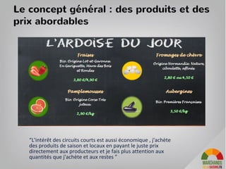 Le concept pour les producteurs
Un magasin de producteurs géré par MD4S et Hopshop pour permettre à des
regroupements de producteurs d’ouvrir et gérer facilement leurs espaces de vente
même dans des villes éloignées de leurs exploitations.
• Pour les producteurs, c'est l'occasion d’augmenter leurs volumes en ayant une
garantie, d'étaler les ventes dans le temps et d'écouler leurs produits frais
rapidement
• MD4S et Hopshop prennent en charge les frais de gestion du magasin.
• Les producteurs font du dépôt-vente. Les 35% de marge sont raisonnables pour
les prix clients.
• Les producteurs peuvent se consacrer à leur exploitation : collecte des produits
a lieu via une camionnette, le magasin est géré par des vendeurs aidés par les
producteurs si ils ont le temps.
• Les producteurs vont à la rencontre des clients dans les plages de la journée
reservées aux échanges pour expliquer leur mode de production, eduquer sur
leurs produits, ecouter les clients...
36
 