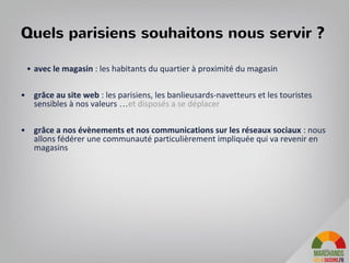 Les 5 piliers de l’experience client :
• Le lien avec les producteurs : il s’agit autant de relier le produit avec son
producteur ou son mode de production que de permettre de rencontrer le
producteur.
• Des produits locaux de saison : Une offre de produits en circuits courts valorisée
aupres des consommateurs sous l’angle du frais, de saisons et le regional.
• Les offres de produits sont evenementialisées : il y a des nouveautées tous les
jours, semaines et saisons
• Un etat d’esprit ecologique mais convivial pour se faire plaisir, decouvrir de
nouvelles pratiques
• La relation client est multicanal pour une experience client plus satisfaisante :
simple pour ceux qui aiment acheter en ligne, agréable pour ceux qui prennent
le temps de choisir, communautaire pour ceux qui suivent l’actualité via
facebook.
38
 