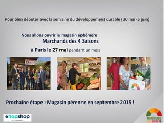 Pour bien débuter avec la semaine du développement durable (30 mai -5 juin)
Nous allons ouvrir le magasin éphémère
Marchands des 4 Saisons
à Paris le 27 mai pendant un mois
Prochaine étape : Magasin pérenne en septembre 2015 !
3
 