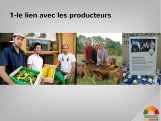 Une evenementialisation à la fois pour suivre le rythme des saisons et s’adapter aux
produits / quantités disponibles à la vente
–Le produit du jour : éphémère, produit d’appel en petites quantitées, utilisé
en communication pour donner envie de venir ce jour la
–Les produits frais « plaisir » de la semaine : légumes, fruits, viande… Ils
permettent d’agrémenter les repas avec des produits de saisons locaux.
–Les produits de la saison: des produits qui se conservent comme des
pommes de terre, du miel, des pates mais 4 fois par ans des produits de la
saison apportent de la nouveauté.
44
3- Des nouveautées tous les jours
 