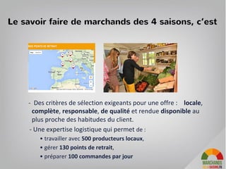 Le savoir faire de marchands des 4 saisons, c’est
- Des critères de sélection exigeants pour une offre : locale,
complète, responsable, de qualité et rendue disponible au
plus proche des habitudes du client.
- Une expertise logistique qui permet de :
• travailler avec 500 producteurs locaux,
• gérer 130 points de retrait,
• préparer 100 commandes par jour
4
 