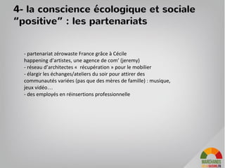 53
9h 12h 13h 16h 20h
Découverte du produit frais du jour dans la vitrine
Reception d’un em
ail avec le program
m
e du jour
Habitants qui prennent une soupe sur le com
ptoir
M
êre de fam
ille qui prend son panier com
m
andé sur internet
un producteur vient livrer le produit du jour
Vendredi et samedi après-midi un producteur est présent en plus.
19h
22h
apéro thém
atiqu sur l’îlot convivialité
+
photos sur facebook
Cam
ionette m
archands des 4 saisons qui dépose des cagettes
8h
la relation permanente via tous les
canaux : journée type
 