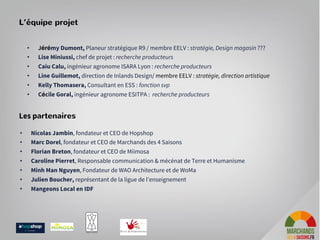 L’équipe projet
Les partenaires
• Nicolas Jambin, fondateur et CEO de Hopshop
• Marc Dorel, fondateur et CEO de Marchands des 4 Saisons
• Florian Breton, fondateur et CEO de Miimosa
• Caroline Pierret, Responsable communication & mécénat de Terre et Humanisme
• Minh Man Nguyen, Fondateur de WAO Architecture et de WoMa
• Julien Boucher, représentant de la ligue de l’enseignement
• Mangeons Local en IDF
• Jérémy Dumont, Planeur stratégique R9 / membre EELV : stratégie, Design magasin ???
• Lise Miniussi, chef de projet : recherche producteurs
• Caiu Calu, ingénieur agronome ISARA Lyon : recherche producteurs
• Line Guillemot, direction de Inlands Design/ membre EELV : stratégie, direction artistique
• Kelly Thomasera, Consultant en ESS : fonction svp
• Cécile Goral, ingénieur agronome ESITPA : recherche producteurs
 