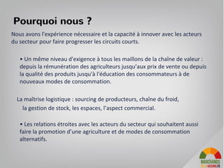 Pourquoi nous ?
Nous avons l'expérience nécessaire et la capacité à innover avec les acteurs
du secteur pour faire progresser les circuits courts.
• Un même niveau d'exigence à tous les maillons de la chaîne de valeur :
depuis la rémunération des agriculteurs jusqu’aux prix de vente ou depuis
la qualité des produits jusqu'à l'éducation des consommateurs à de
nouveaux modes de consommation.
La maîtrise logistique : sourcing de producteurs, chaîne du froid,
la gestion de stock, les espaces, l’aspect commercial.
• Les relations étroites avec les acteurs du secteur qui souhaitent aussi
faire la promotion d’une agriculture et de modes de consommation
alternatifs.
7
 