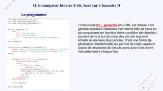 II. le compteur binaire 4-bit, basé sur 4 bascules D
L'instruction for… generate en VHDL est utilisée pour
générer plusieurs instances d'un même bloc de code ou
de composants en fonction d'une condition de répétition,
souvent dans le but de créer des circuits à grande
échelle de manière plus concise. C'est une forme de
génération conditionnelle qui permet de créer plusieurs
copies de structures de circuits sans avoir à les écrire
manuellement à chaque fois.
Le programme
 