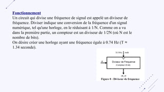 Fonctionnement
Un circuit qui divise une fréquence de signal est appelé un diviseur de
fréquence. Diviser indique une conversion de la fréquence d'un signal
numérique, tel qu'une horloge, en le réduisant à 1/N. Comme on a vu
dans la première partie, un compteur est un diviseur de 1/2N (où N est le
nombre de bits).
On désire créer une horloge ayant une fréquence égale à 0.74 Hz (T ≈
1.34 seconde).
 