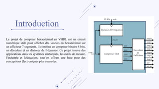 Introduction
Le projet de compteur hexadécimal en VHDL est un circuit
numérique utile pour afficher des valeurs en hexadécimal sur
un afficheur 7 segments. Il combine un compteur binaire 4 bits,
un décodeur et un diviseur de fréquence. Ce projet trouve des
applications dans les systèmes embarqués, les outils de mesure,
l'industrie et l'éducation, tout en offrant une base pour des
conceptions électroniques plus avancées.
 