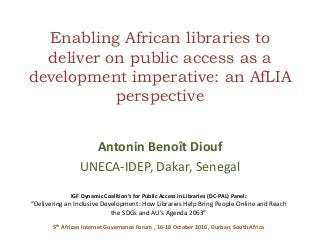 Enabling African libraries to
deliver on public access as a
development imperative: an AfLIA
perspective
Antonin Benoît Diouf
UNECA-IDEP, Dakar, Senegal
IGF Dynamic Coalition’s for Public Access in Libraries (DC-PAL) Panel:
“Delivering an Inclusive Development: How Libraries Help Bring People Online and Reach
the SDGs and AU’s Agenda 2063”
5th African Internet Governance Forum , 16-18 October 2016, Durban, South Africa
 