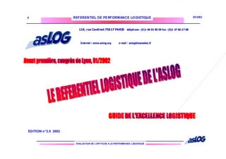 EVALUATION DE L’APTITUDE A LA PERFORMANCE LOGISTIQUE
REFERENTIEL DE PERFORMANCE LOGISTIQUE E3/2002
1
EDITION n°3.0 2002
119, rue Cardinet 75017 PARIS téléphone : (0)1 40 53 85 59 fax : (0)1 47 66 27 08
Internet : www.aslog.org e-mail : aslog@wanadoo.fr
 