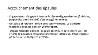 Accouchement des épaules
• Engagement : s’engagent lorsque la tête se dégage dans un Ø oblique,
perpendiculaire à celui où s’est engagé le sommet.
• Descente et rotation : se fait de façon synchrone. Le diamètre
biacromial se place dans un Ø antéropost.
• Dégagement des épaules : l’épaule antérieure bute contre la SP, les
efforts de poussées entraînent une flexion latérale du tronc. L’épaule
postérieure se dégage en premier.
 