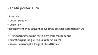 Variété postérieure
• Plus rare :
• OIDP : 30-45%
• OIGP : 6%
• Dégagement Plus souvent en OP (95% des cas) Rarement en OS ;
✓ une accommodation foeto-pelvienne moins bonne
✓dilatation plus longue et d’un œdème du col
✓accouchements plus longs et plus difficiles
 