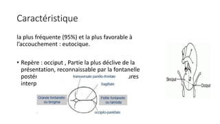 Caractéristique
la plus fréquente (95%) et la plus favorable à
l’accouchement : eutocique.
• Repère : occiput , Partie la plus déclive de la
présentation, reconnaissable par la fontanelle
postérieure - lambda- formée par les sutures
interpariétales et interpariéto-occipitales.
 