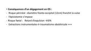 • Conséquences d’un dégagement en OS :
- Risque périnéal : diamètre fronto-occipital (12cm) franchit la vulve
- l’épisiotomie s’impose
- Risque fœtal : Retard d’expulsion →SFA
- Extractions instrumentales→ traumatisme obstétricale +++
 