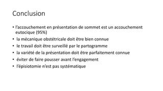 Conclusion
• l’accouchement en présentation de sommet est un accouchement
eutocique (95%)
• la mécanique obstétricale doit être bien connue
• le travail doit être surveillé par le partogramme
• la variété de la présentation doit être parfaitement connue
• éviter de faire pousser avant l’engagement
• l’épisiotomie n’est pas systématique
 