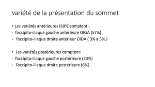 variété de la présentation du sommet
• Les variétés antérieures (60%)comptent :
- l’occipito-iliaque gauche antérieure OIGA (57%)
- l’occipito-iliaque droite antérieur OIDA ( 3% à 5%.)
• Les variétés postérieures comptent:
- l’occipito-iliaque gauche postérieure (33%)
- l’occipito-iliaque droite postérieure (6%)
 