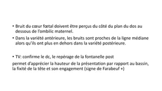 • Bruit du cœur fœtal doivent être perçus du côté du plan du dos au
dessous de l’ombilic maternel.
• Dans la variété antérieure, les bruits sont proches de la ligne médiane
alors qu’ils ont plus en dehors dans la variété postérieure.
• TV: confirme le dc, le repérage de la fontanelle post
permet d’apprécier la hauteur de la présentation par rapport au bassin,
la fixité de la tête et son engagement (signe de Farabeuf +)
 