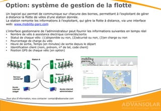 Rentabilisation
Votre investissement est rentabilisé via:
• La location des vélos à assistance électrique avec
automate de paiement (option)
• L’exploitation d’espace publicitaire sur l’abri et
sur les vélos
• Les retombées media suite à votre campagne de
communication & un événement d’inauguration
• L’impact positif sur votre image auprès de tous
les visiteurs du site
 