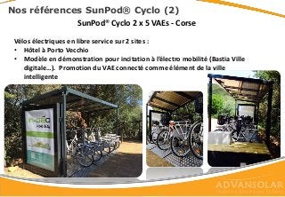 SunPod® Cyclo 2 x 5 VAEs - Corse
100% autonome
Vélos électriques en libre service sur 2 sites :
• Hôtel à Porto Vecchio
• Modèle en démonstration pour incitation à l’électro mobilité (Bastia Ville
digitale…). Promotion du VAE connecté comme élément de la ville
intelligente
Nos références SunPod® Cyclo (2)
 