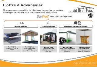 Grands parkings Villes & Tourisme Evénements & Mobilier Urbain
SunPod® XL
Ombrière de parking
solaire
SunPod® Auto
Station de recharge
solaire
pour voitures électriques
SunPod® Cyclo
Station de recharge
solaire autonome pour
vélos élec.
SunPod® Nomad
Stand mobile de
recharge solaire pour
appareils électriques
Une gamme complète de stations de recharge solaire
intelligentes au service de la mobilité électrique
une marque déposée
L’offre d’Advansolar
SunPod® Expo
Stand mobile de recharge
solaire pour véhicules
électriques
 