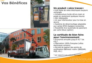 • Pas de travaux de génie civil, ni câblage, ni tranchée
• Jusqu’à 6 vélos électriques pour une place de parking
• Structure auto-stable
• Recharge aussi la nuit et par mauvais temps
• Plusieurs jours d’autonomie
• Compatible avec plusieurs marques de vélos électriques
Quelques caractéristiques
 