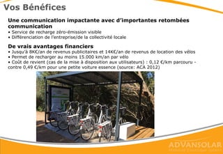 3 options de sécurisation & recharge
Système n°1 ‘manuel’
Les vélos seront sécurisés manuellement par des cadenas à une
traverse centrale ou à des plots situés sous le SunPod® Cyclo, et
rechargés grâce à un câble de recharge externe, à brancher
manuellement.
Système n°2 ‘automatique’
Ces bornes sont ‘intelligentes’ et permettent de recharger et sécuriser
le vélo en même temps.
Possibilité d’automatiser complètement la station (sans présence
humaine) en y ajoutant un automate de paiement ou via une appli
mobile avec paiement (solution à venir)
Système n°3 ‘open’
Intègre des bornes de recharge ‘manuelles’ avec prises 220V, qui
permettent à l’utilisateur de recharger son propre VAE, quel que soit
la marque. Il devra être muni de son propre chargeur, qu’il placera
dans une consigne le temps de la charge (prise 220V).
 