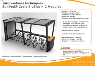 Informations techniques
SunPod® Cyclo, Module 3 vélos - Surface : 3 m2 au sol
- Puissance installée: 500 Wc
- Inclinaison du toit : 10 degrés
- Poids total : 450 kg
- Matériau : structure entièrement en acier
- Autonomie énergétique permettant une
recharge à 100% des VAE / jour
- Possibilité de recharger la batterie grâce
à une prise de secours
- Large gamme de couleurs (peinture
métal)
- Adapté à toutes marques de VAE
- Délai de livraison : 2 à 4 mois
- Durée de montage : 1 journée
- Entretien : 1 visite tous les 6 mois
Garanties
- Structure acier garantie 10 ans
- Matériel électrique (hors vélos) garanti 2
ans
Illustration, avec système n°2 ‘automatique’ , panneau standard
 