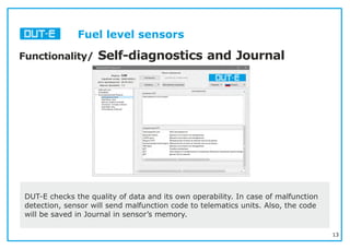 13
Functionality/ Self-diagnostics and Journal
DUT-E checks the quality of data and its own operability. In case of malfunction
detection, sensor will send malfunction code to telematics units. Also, the code
will be saved in Journal in sensor’s memory.
Fuel level sensors
 