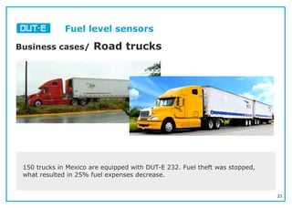 21
Fuel level sensors
Business cases/ Road trucks
150 trucks in Mexico are equipped with DUT-E 232. Fuel theft was stopped,
what resulted in 25% fuel expenses decrease.
 