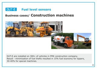 24
Business cases/ Construction machines
DUT-E are installed on 300+ of vehicles in PMK construction company.
Result - minimization of fuel thefts resulted in 15% fuel economy for tippers,
30-40% for special machines.
Fuel level sensors
 