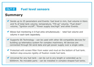 25
Fuel level sensors
Summary
aSends up to 25 parameters and Events: fuel level in mm, fuel volume in liters
and % of total tank volume, temperature, “Fill-up” volume, “Fuel drain”
volume, “Ignition on/off”, “Power supply low/high” and other Events.
aAllows fuel monitoring in 8 fuel anks simultaneously - total fuel volume and
volume in each tank separately.
aSupports S6 Technology - can be used with other S6-compatible devices for
building up telematics system for complex machinery. All devices are
connected through S6 send data and get power supply over a single cable.
aProtected with screen ﬁlter from water and mud on the bottom of fuel tank.
Bottom stop ensures rigidity of ﬁxation inside fuel tank.
aUniversal for any fuel tank - can be cut to any length or extended up to
6000mm. No movable parts - can be installed in complex-shaped fuel tanks.
 