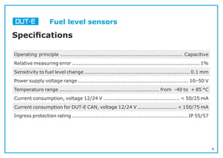4
Fuel level sensors
Speciﬁcations
Operating principle ........................................................................ Capacitive
Relative measuring error ........................................................................... 1%
Sensitivity to fuel level change .............................................................. 0.1 mm
Power supply voltage range ................................................................. 10–50 V
Temperature range ........................................................... from -40 to + 85 °С
Current consumption, voltage 12/24 V ............................................. < 50/25 mA
Current consumption for DUT-E CAN, voltage 12/24 V ....................... < 150/75 mA
Ingress protection rating .................................................................... IP 55/57
 