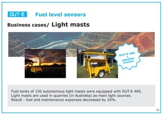 21
Business cases/ Light masts
Fuel tanks of 150 autonomous light masts were equipped with DUT-E 485.
Light masts are used in quarries (in Australia) as main light sources.
Result - fuel and maintenance expenses decreased by 20%.
DUT-E 485
+
satellite
tracker
Fuel level sensors
 