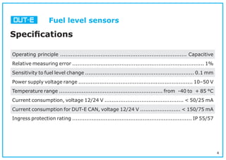 4
Fuel level sensors
Speciﬁcations
Operating principle ........................................................................ Capacitive
Relative measuring error ........................................................................... 1%
Sensitivity to fuel level change .............................................................. 0.1 mm
Power supply voltage range ................................................................. 10–50 V
Temperature range ........................................................... from -40 to + 85 °С
Current consumption, voltage 12/24 V ............................................. < 50/25 mA
Current consumption for DUT-E CAN, voltage 12/24 V ....................... < 150/75 mA
Ingress protection rating .................................................................... IP 55/57
 