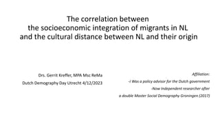 The correlation between
the socioeconomic integration of migrants in NL
and the cultural distance between NL and their origin
Drs. Gerrit Kreffer, MPA Msc ReMa
Dutch Demography Day Utrecht 4/12/2023
Affiliation:
-I Was a policy advisor for the Dutch government
-Now Independent researcher after
a double Master Social Demography Groningen (2017)
 