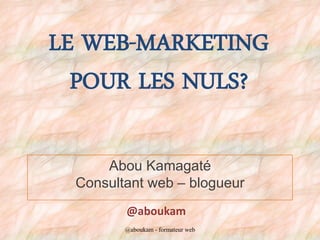 LE WEB-MARKETING
POUR LES NULS?
Abou Kamagaté
Consultant web – blogueur
@aboukam
@aboukam - formateur web
 