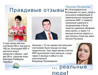 :Правдивые отзывы
… реальные
!люди
3 года назад мой вес
68составлял кг при росте
166 . NSPсм Благодаря я
достигла моего
:желанного образа мой
58 , .вес кг хорошая кожа
Виктория Райфурак
Оренбург
Я с благодарностью
,вспоминаю тот день когда я
услышала информацию о
замечательных продуктах
NSP.компании С первого
нанесения шампуня и
кондиционера я была
приятно удивлена объёмом
, 1,5моих волос а через
месяца исчезла перхоть и
.мои волосы стали как шёлк
Юнона Русскина
12Начиная с лет моими постоянными
,спутниками были прыщи на лице
.предплечьях Уже через месяц очистки
NSP ,высыпаний стало меньше а еще
3через месяца я забыл о них
!окончательно
Владимир Пономаренко
 