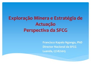 Exploração Minera e Estratégia de
Actuação
Perspectiva da SFCG
Francisco Kapalo Ngongo, PhD
Director Nacional da SFCG
Luanda, 17/18/2015
 
