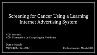 Screening for Cancer Using a Learning
Internet Advertising System
Publication date: March 2020.
ACM Journals:
ACM Transactions on Computing for Healthcare
Durr-e-Nayab
Mphil (02072213017)
 
