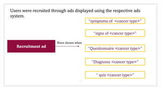 15
Users were recruited through ads displayed using the respective ads
system.
Recruitment ad
“symptoms of <cancer type>”
“signs of <cancer type>”
“Diagnosis <cancer type>”
“Questionnaire <cancer type>”
“ quiz <cancer type>”
Were shown when
 